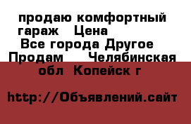 продаю комфортный гараж › Цена ­ 270 000 - Все города Другое » Продам   . Челябинская обл.,Копейск г.